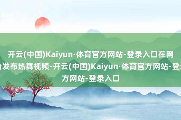 开云(中国)Kaiyun·体育官方网站-登录入口在网罗平台发布热舞视频-开云(中国)Kaiyun·体育官方网站-登录入口