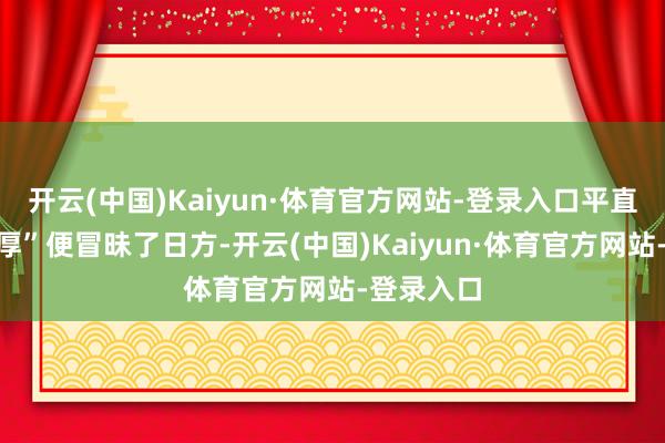 开云(中国)Kaiyun·体育官方网站-登录入口平直一句“雄厚”便冒昧了日方-开云(中国)Kaiyun·体育官方网站-登录入口
