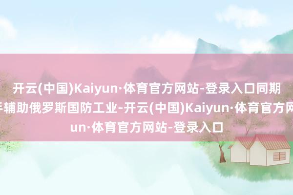 开云(中国)Kaiyun·体育官方网站-登录入口同期条目中国罢手辅助俄罗斯国防工业-开云(中国)Kaiyun·体育官方网站-登录入口