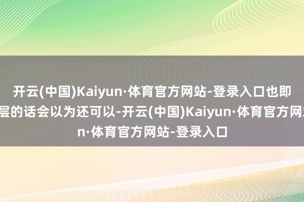 开云(中国)Kaiyun·体育官方网站-登录入口也即是说若是单层的话会以为还可以-开云(中国)Kaiyun·体育官方网站-登录入口