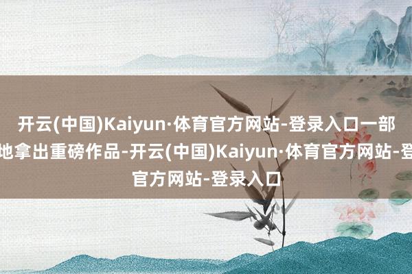 开云(中国)Kaiyun·体育官方网站-登录入口一部接一部地拿出重磅作品-开云(中国)Kaiyun·体育官方网站-登录入口