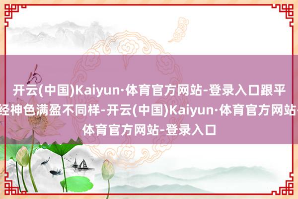 开云(中国)Kaiyun·体育官方网站-登录入口跟平时那种正经神色满盈不同样-开云(中国)Kaiyun·体育官方网站-登录入口