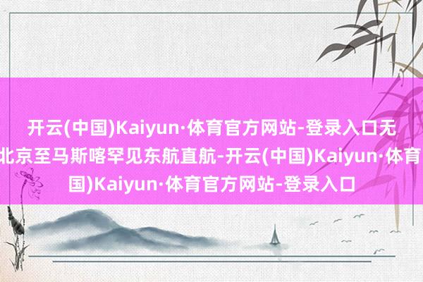 开云(中国)Kaiyun·体育官方网站-登录入口无需填写入境卡；✅北京至马斯喀罕见东航直航-开云(中国)Kaiyun·体育官方网站-登录入口