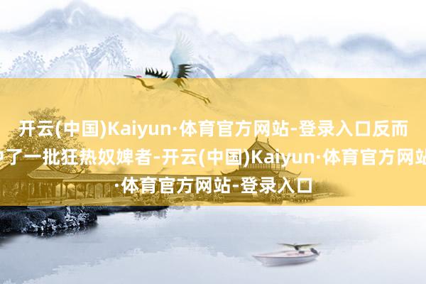 开云(中国)Kaiyun·体育官方网站-登录入口反而巧合地集中了一批狂热奴婢者-开云(中国)Kaiyun·体育官方网站-登录入口