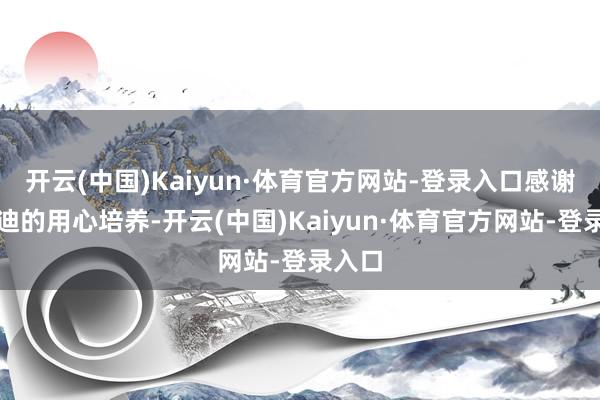 开云(中国)Kaiyun·体育官方网站-登录入口感谢比亚迪的用心培养-开云(中国)Kaiyun·体育官方网站-登录入口