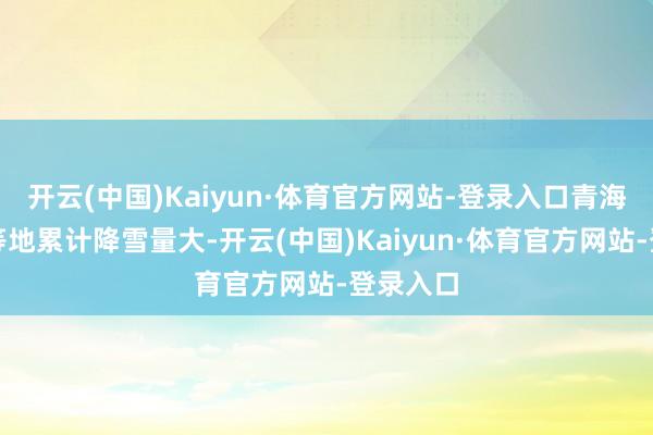 开云(中国)Kaiyun·体育官方网站-登录入口青海、甘肃等地累计降雪量大-开云(中国)Kaiyun·体育官方网站-登录入口