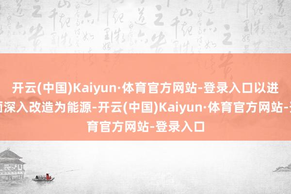 开云(中国)Kaiyun·体育官方网站-登录入口以进一步全面深入改造为能源-开云(中国)Kaiyun·体育官方网站-登录入口