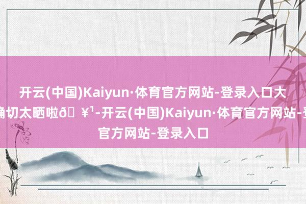 开云(中国)Kaiyun·体育官方网站-登录入口大中午的确切太晒啦🥹-开云(中国)Kaiyun·体育官方网站-登录入口