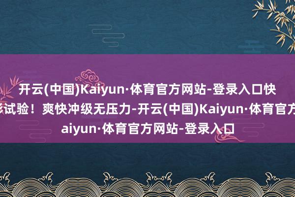 开云(中国)Kaiyun·体育官方网站-登录入口快速插足游戏精彩试验！爽快冲级无压力-开云(中国)Kaiyun·体育官方网站-登录入口