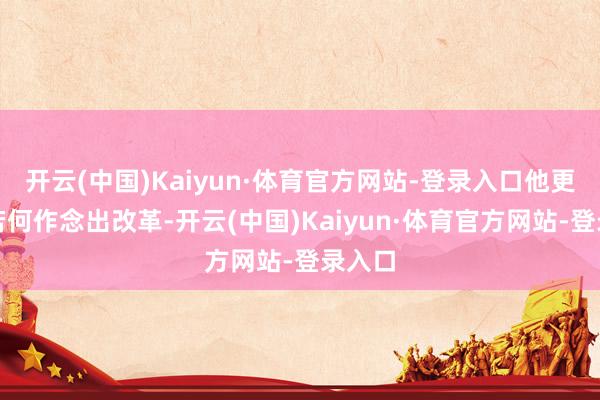 开云(中国)Kaiyun·体育官方网站-登录入口他更宥恕若何作念出改革-开云(中国)Kaiyun·体育官方网站-登录入口