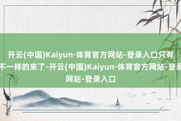 开云(中国)Kaiyun·体育官方网站-登录入口只有跟我不一样的来了-开云(中国)Kaiyun·体育官方网站-登录入口