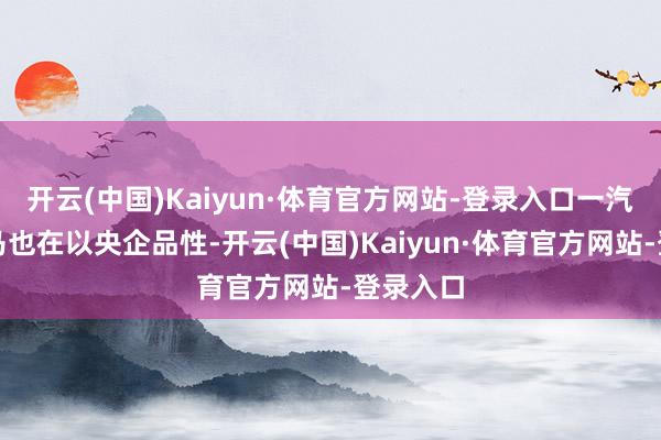 开云(中国)Kaiyun·体育官方网站-登录入口一汽奔腾小马也在以央企品性-开云(中国)Kaiyun·体育官方网站-登录入口