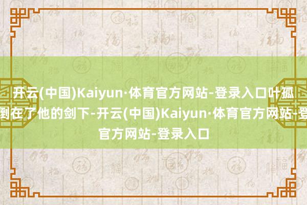 开云(中国)Kaiyun·体育官方网站-登录入口叶孤城终于倒在了他的剑下-开云(中国)Kaiyun·体育官方网站-登录入口