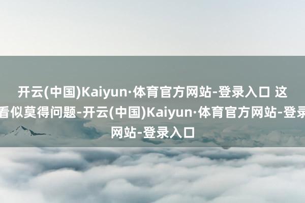 开云(中国)Kaiyun·体育官方网站-登录入口 这件事看似莫得问题-开云(中国)Kaiyun·体育官方网站-登录入口