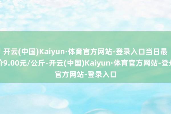 开云(中国)Kaiyun·体育官方网站-登录入口当日最高报价9.00元/公斤-开云(中国)Kaiyun·体育官方网站-登录入口