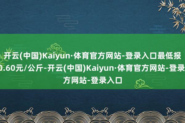 开云(中国)Kaiyun·体育官方网站-登录入口最低报价10.60元/公斤-开云(中国)Kaiyun·体育官方网站-登录入口