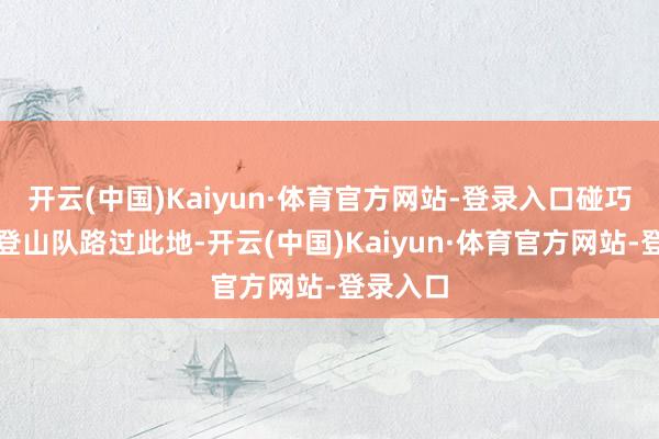 开云(中国)Kaiyun·体育官方网站-登录入口碰巧有一支登山队路过此地-开云(中国)Kaiyun·体育官方网站-登录入口
