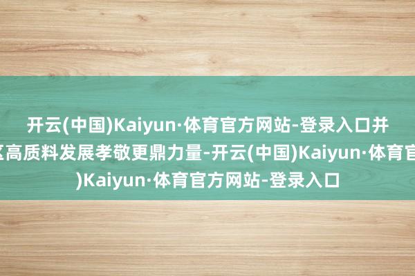 开云(中国)Kaiyun·体育官方网站-登录入口并期待企业为高新区高质料发展孝敬更鼎力量-开云(中国)Kaiyun·体育官方网站-登录入口