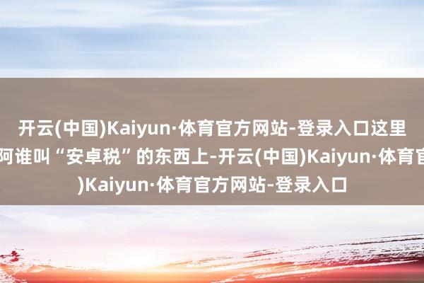 开云(中国)Kaiyun·体育官方网站-登录入口这里头的“猫腻”就在阿谁叫“安卓税”的东西上-开云(中国)Kaiyun·体育官方网站-登录入口