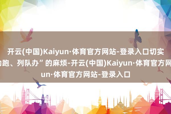开云(中国)Kaiyun·体育官方网站-登录入口切实消弱了“走动跑、列队办”的麻烦-开云(中国)Kaiyun·体育官方网站-登录入口