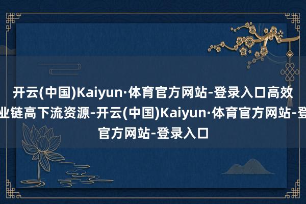 开云(中国)Kaiyun·体育官方网站-登录入口高效整合产业链高下流资源-开云(中国)Kaiyun·体育官方网站-登录入口
