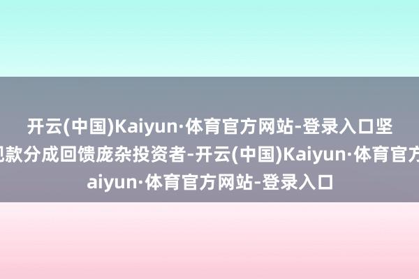 开云(中国)Kaiyun·体育官方网站-登录入口坚合手以踏实的现款分成回馈庞杂投资者-开云(中国)Kaiyun·体育官方网站-登录入口