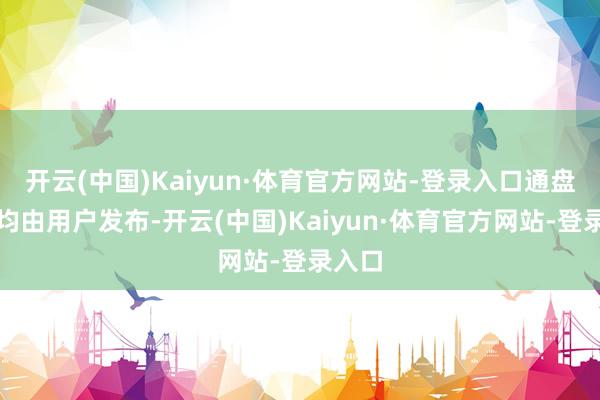 开云(中国)Kaiyun·体育官方网站-登录入口通盘本体均由用户发布-开云(中国)Kaiyun·体育官方网站-登录入口