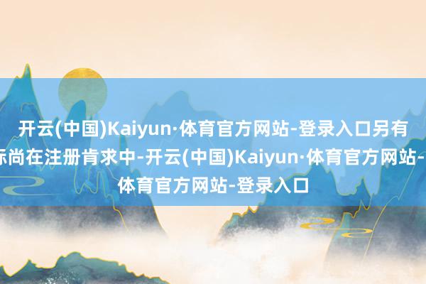 开云(中国)Kaiyun·体育官方网站-登录入口另有85件商标尚在注册肯求中-开云(中国)Kaiyun·体育官方网站-登录入口
