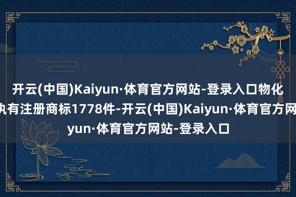 开云(中国)Kaiyun·体育官方网站-登录入口物化现在公司共执有注册商标1778件-开云(中国)Kaiyun·体育官方网站-登录入口