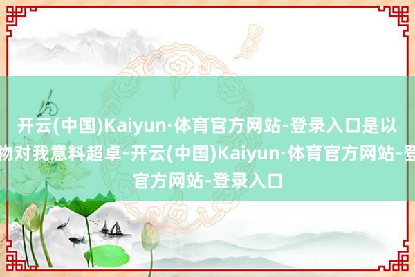 开云(中国)Kaiyun·体育官方网站-登录入口是以这份礼物对我意料超卓-开云(中国)Kaiyun·体育官方网站-登录入口