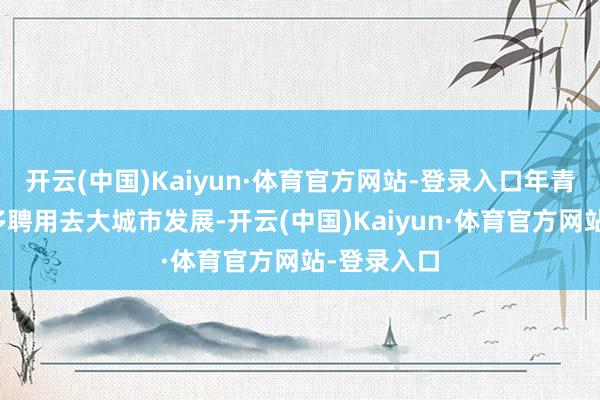 开云(中国)Kaiyun·体育官方网站-登录入口年青东说念主多聘用去大城市发展-开云(中国)Kaiyun·体育官方网站-登录入口