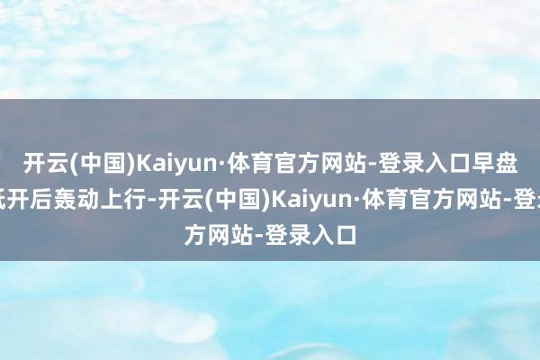 开云(中国)Kaiyun·体育官方网站-登录入口早盘股指低开后轰动上行-开云(中国)Kaiyun·体育官方网站-登录入口