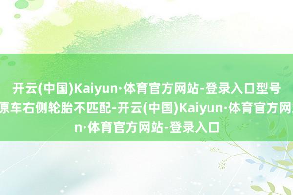 开云(中国)Kaiyun·体育官方网站-登录入口型号和斑纹也与原车右侧轮胎不匹配-开云(中国)Kaiyun·体育官方网站-登录入口