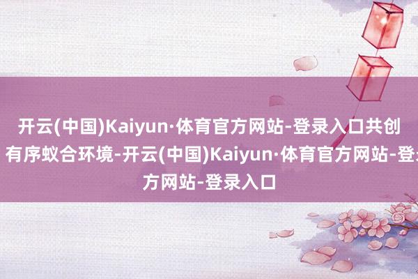 开云(中国)Kaiyun·体育官方网站-登录入口共创健康、有序蚁合环境-开云(中国)Kaiyun·体育官方网站-登录入口