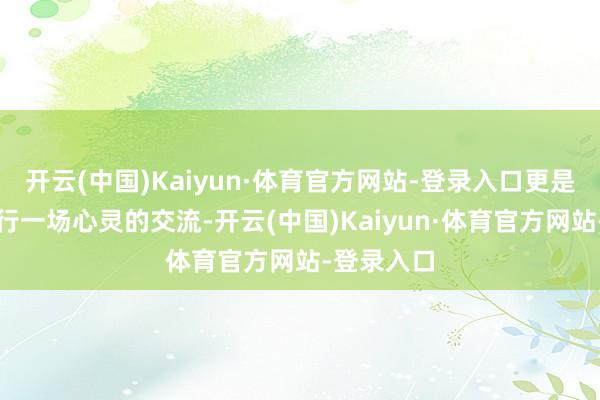 开云(中国)Kaiyun·体育官方网站-登录入口更是在与他进行一场心灵的交流-开云(中国)Kaiyun·体育官方网站-登录入口