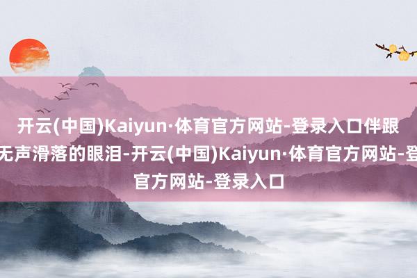 开云(中国)Kaiyun·体育官方网站-登录入口伴跟着高风无声滑落的眼泪-开云(中国)Kaiyun·体育官方网站-登录入口
