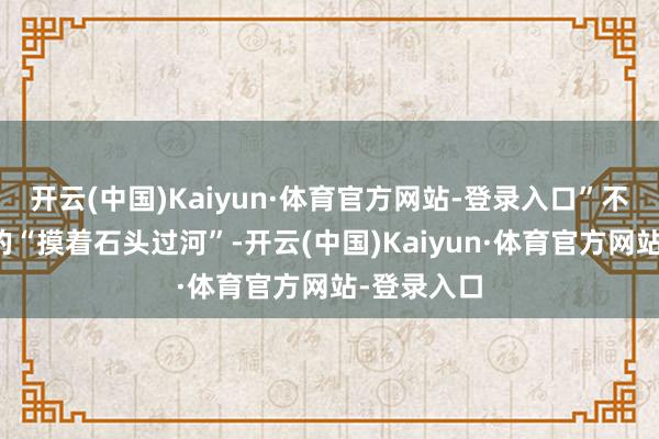 开云(中国)Kaiyun·体育官方网站-登录入口”不同于一代的“摸着石头过河”-开云(中国)Kaiyun·体育官方网站-登录入口