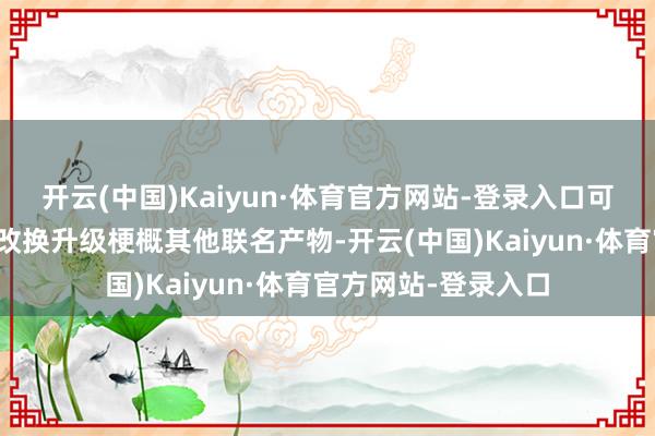 开云(中国)Kaiyun·体育官方网站-登录入口可能仅仅某个旧作的改换升级梗概其他联名产物-开云(中国)Kaiyun·体育官方网站-登录入口