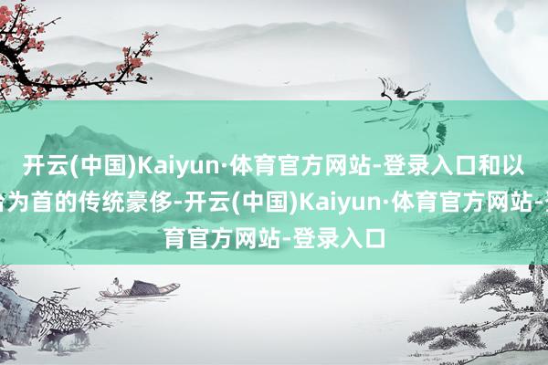 开云(中国)Kaiyun·体育官方网站-登录入口和以贵州茅台为首的传统豪侈-开云(中国)Kaiyun·体育官方网站-登录入口