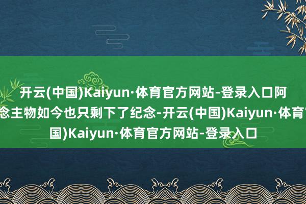 开云(中国)Kaiyun·体育官方网站-登录入口阿谁时期的英杰东说念主物如今也只剩下了纪念-开云(中国)Kaiyun·体育官方网站-登录入口