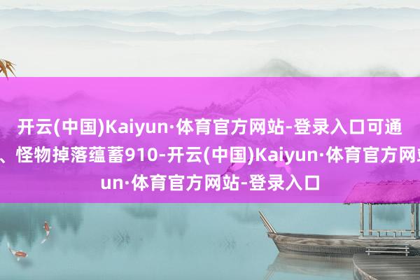 开云(中国)Kaiyun·体育官方网站-登录入口可通过装备回收、怪物掉落蕴蓄910-开云(中国)Kaiyun·体育官方网站-登录入口