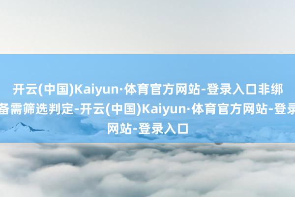 开云(中国)Kaiyun·体育官方网站-登录入口非绑定装备需筛选判定-开云(中国)Kaiyun·体育官方网站-登录入口