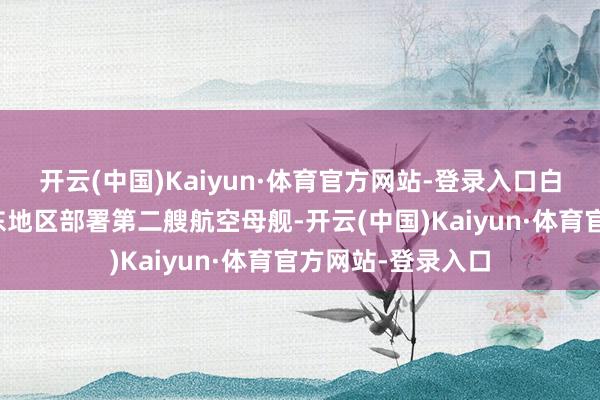 开云(中国)Kaiyun·体育官方网站-登录入口白宫此前下令向中东地区部署第二艘航空母舰-开云(中国)Kaiyun·体育官方网站-登录入口