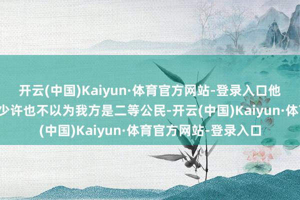 开云(中国)Kaiyun·体育官方网站-登录入口他们也曾明确暗示我方少许也不以为我方是二等公民-开云(中国)Kaiyun·体育官方网站-登录入口