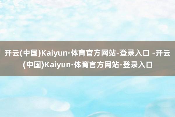 开云(中国)Kaiyun·体育官方网站-登录入口 -开云(中国)Kaiyun·体育官方网站-登录入口