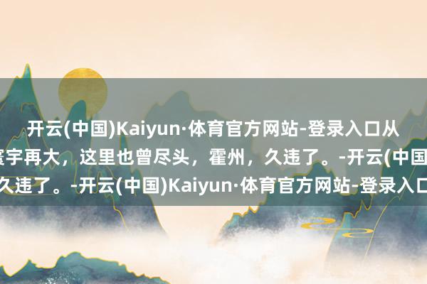 开云(中国)Kaiyun·体育官方网站-登录入口从这里登程，走向远处，寰宇再大，这里也曾尽头，霍州，久违了。-开云(中国)Kaiyun·体育官方网站-登录入口