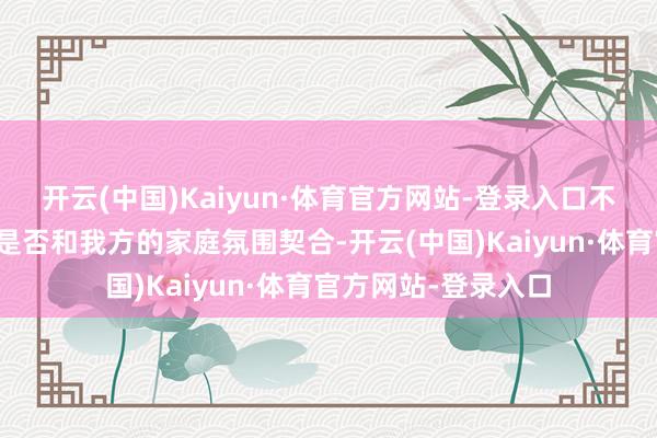 开云(中国)Kaiyun·体育官方网站-登录入口不自发地会考虑对方是否和我方的家庭氛围契合-开云(中国)Kaiyun·体育官方网站-登录入口