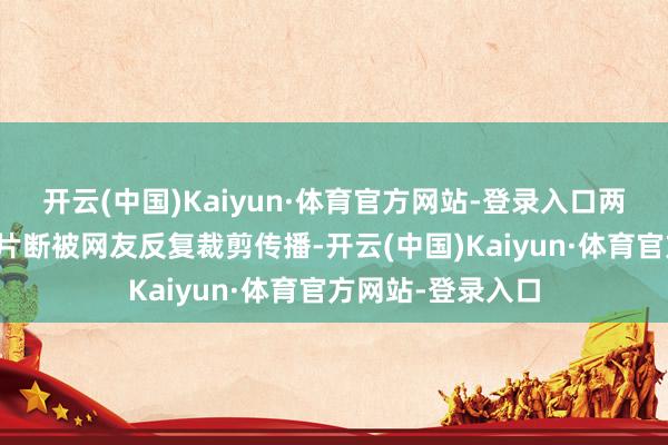 开云(中国)Kaiyun·体育官方网站-登录入口两东说念主的同框片断被网友反复裁剪传播-开云(中国)Kaiyun·体育官方网站-登录入口