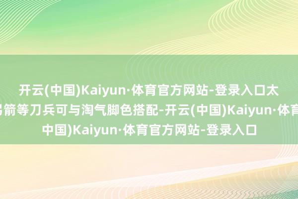 开云(中国)Kaiyun·体育官方网站-登录入口太刀、蛇矛、双枪、弓箭等刀兵可与淘气脚色搭配-开云(中国)Kaiyun·体育官方网站-登录入口