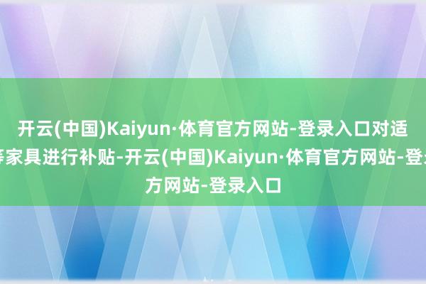 开云(中国)Kaiyun·体育官方网站-登录入口对适老化等家具进行补贴-开云(中国)Kaiyun·体育官方网站-登录入口